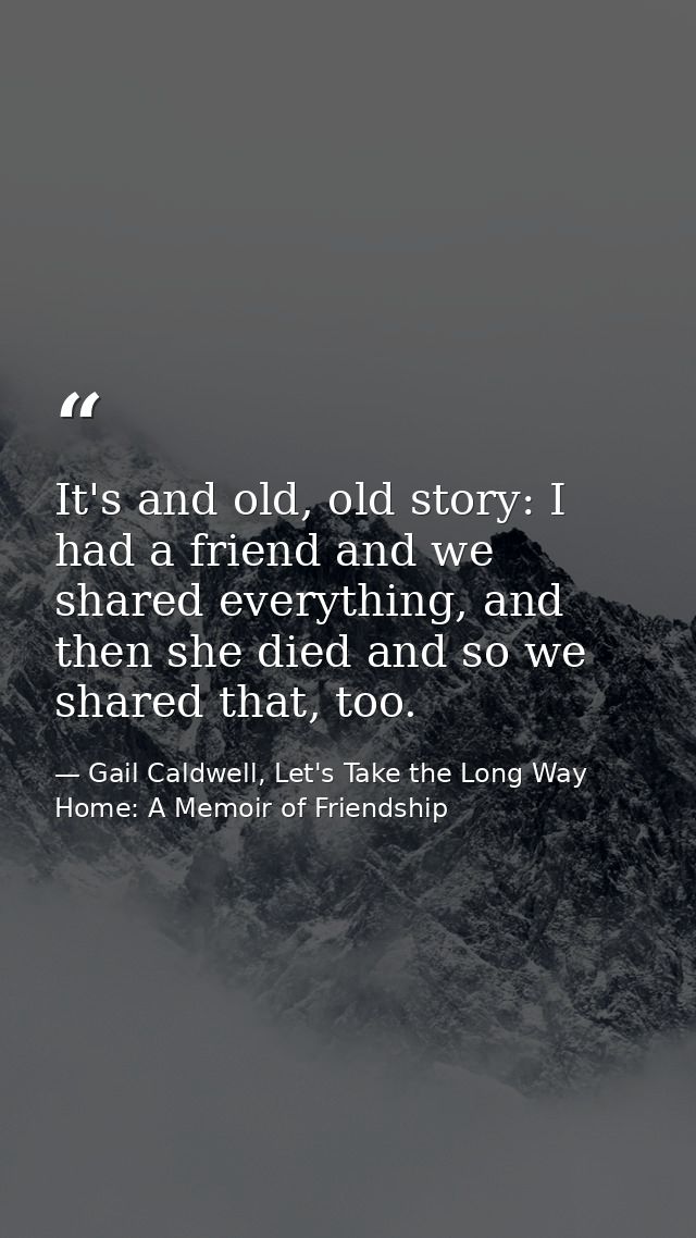 It's and old, old story: I had a friend and we shared everything, and then she died and so we shared that, too. — Gail Caldwell, Let's Take the Long Way Home: A Memoir of Friendship