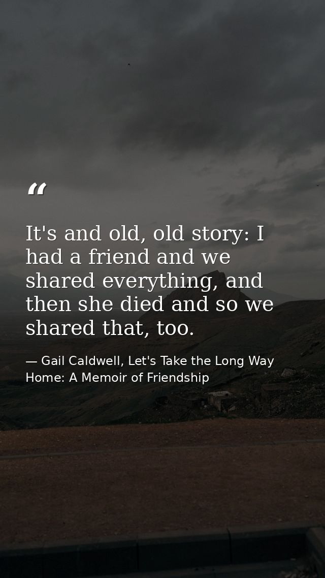 It's and old, old story: I had a friend and we shared everything, and then she died and so we shared that, too. — Gail Caldwell, Let's Take the Long Way Home: A Memoir of Friendship