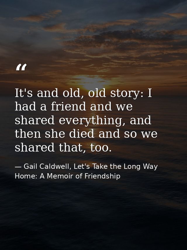 It's and old, old story: I had a friend and we shared everything, and then she died and so we shared that, too. — Gail Caldwell, Let's Take the Long Way Home: A Memoir of Friendship