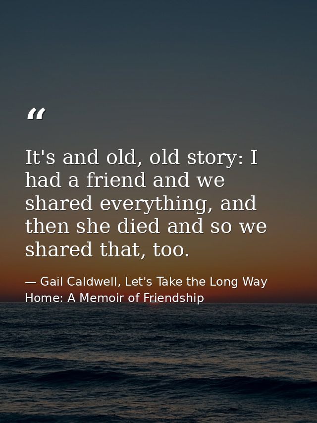 It's and old, old story: I had a friend and we shared everything, and then she died and so we shared that, too. — Gail Caldwell, Let's Take the Long Way Home: A Memoir of Friendship