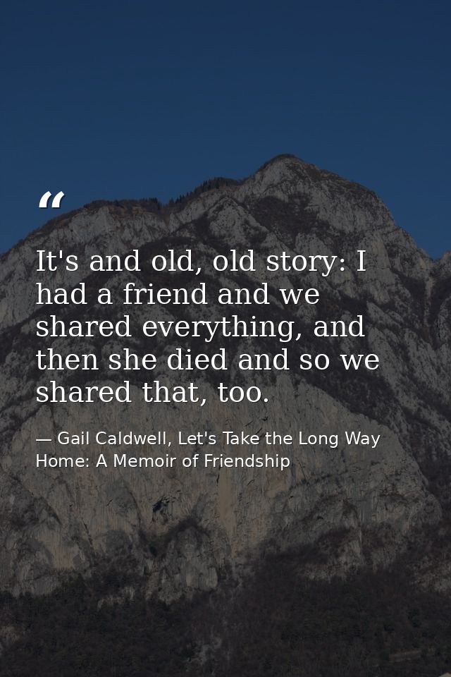 It's and old, old story: I had a friend and we shared everything, and then she died and so we shared that, too. — Gail Caldwell, Let's Take the Long Way Home: A Memoir of Friendship