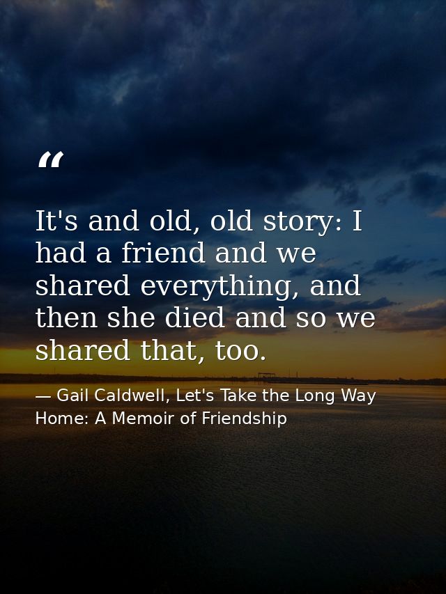 It's and old, old story: I had a friend and we shared everything, and then she died and so we shared that, too. — Gail Caldwell, Let's Take the Long Way Home: A Memoir of Friendship