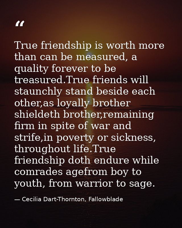 True friendship is worth more than can be measured, a quality forever to be treasured.True friends will staunchly stand  — Cecilia Dart-Thornton, Fallowblade