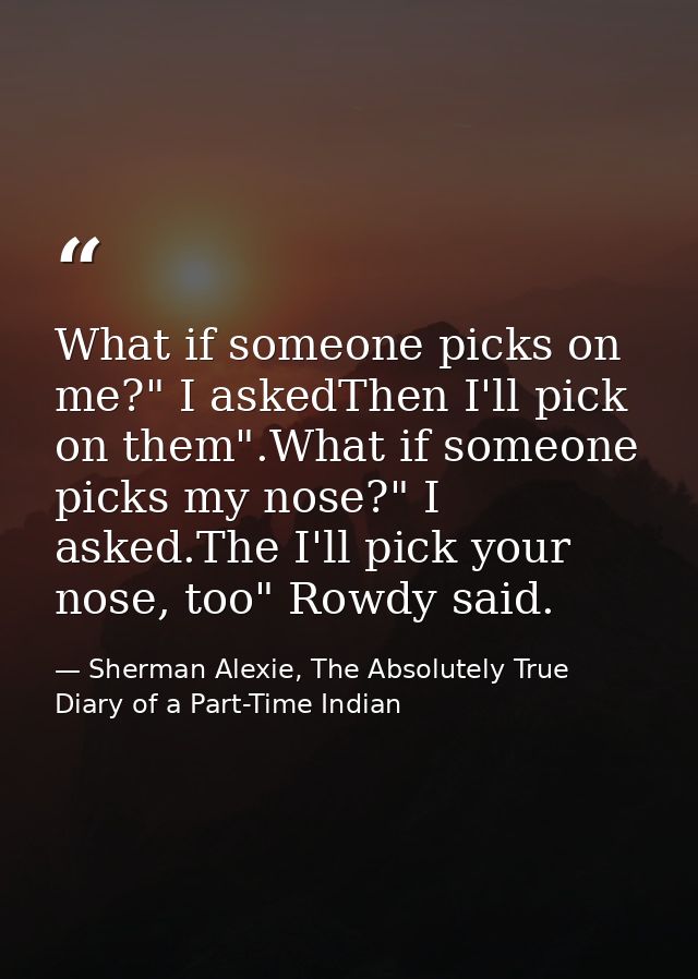 What if someone picks on me?" I askedThen I'll pick on them".What if someone picks my nose?" I asked.The I'll pick your  — Sherman Alexie, The Absolutely True Diary of a Part-Time Indian