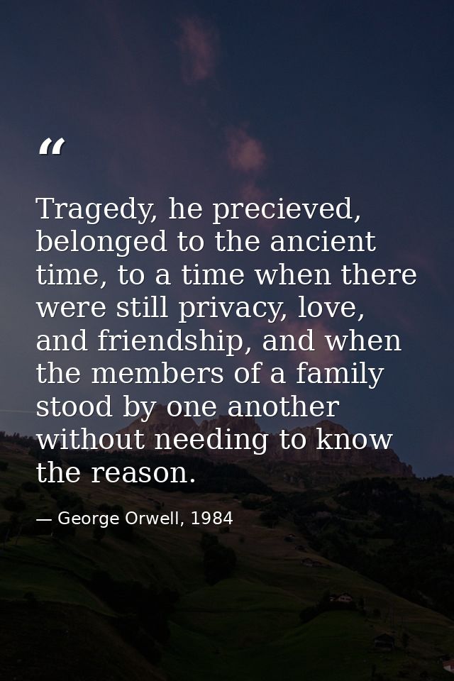 Tragedy, he precieved, belonged to the ancient time, to a time when there were still privacy, love, and friendship, and  — George Orwell, 1984