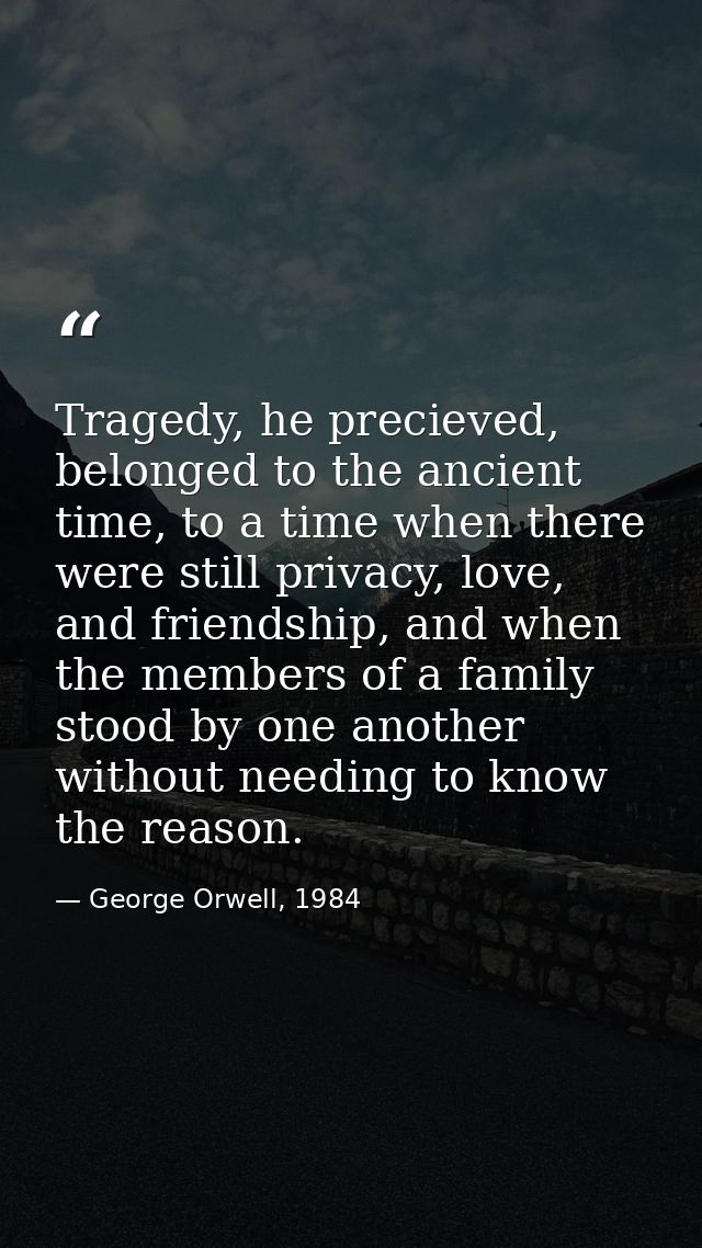 Tragedy, he precieved, belonged to the ancient time, to a time when there were still privacy, love, and friendship, and  — George Orwell, 1984