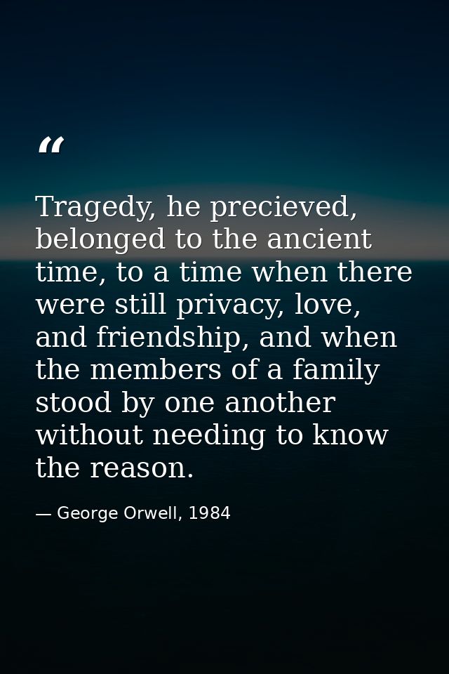 Tragedy, he precieved, belonged to the ancient time, to a time when there were still privacy, love, and friendship, and  — George Orwell, 1984