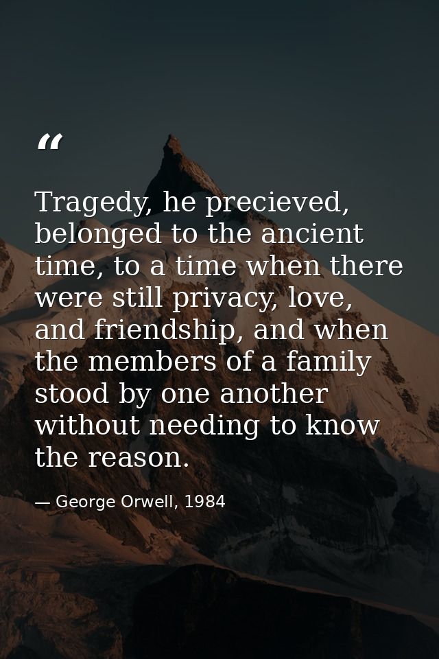 Tragedy, he precieved, belonged to the ancient time, to a time when there were still privacy, love, and friendship, and  — George Orwell, 1984