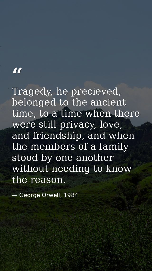 Tragedy, he precieved, belonged to the ancient time, to a time when there were still privacy, love, and friendship, and  — George Orwell, 1984
