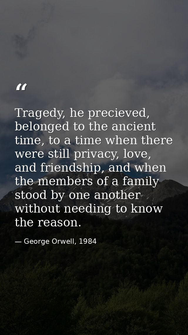 Tragedy, he precieved, belonged to the ancient time, to a time when there were still privacy, love, and friendship, and  — George Orwell, 1984