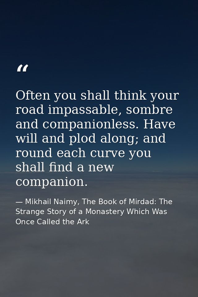 Often you shall think your road impassable, sombre and companionless. Have will and plod along; and round each curve you — Mikhail Naimy, The Book of Mirdad: The Strange Story of a Monastery Which Was Once Called the Ark
