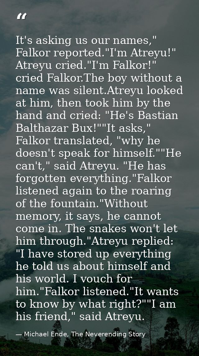 It's asking us our names," Falkor reported."I'm Atreyu!" Atreyu cried."I'm Falkor!" cried Falkor.The boy without a name  — Michael Ende, The Neverending Story
