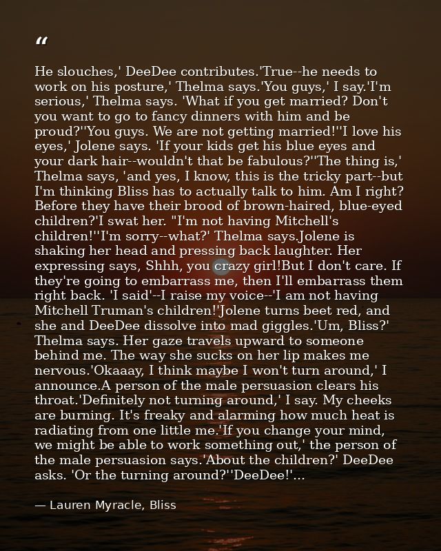 He slouches,' DeeDee contributes.'True--he needs to work on his posture,' Thelma says.'You guys,' I say.'I'm serious,' T — Lauren Myracle, Bliss