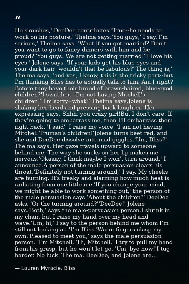 He slouches,' DeeDee contributes.'True--he needs to work on his posture,' Thelma says.'You guys,' I say.'I'm serious,' T — Lauren Myracle, Bliss