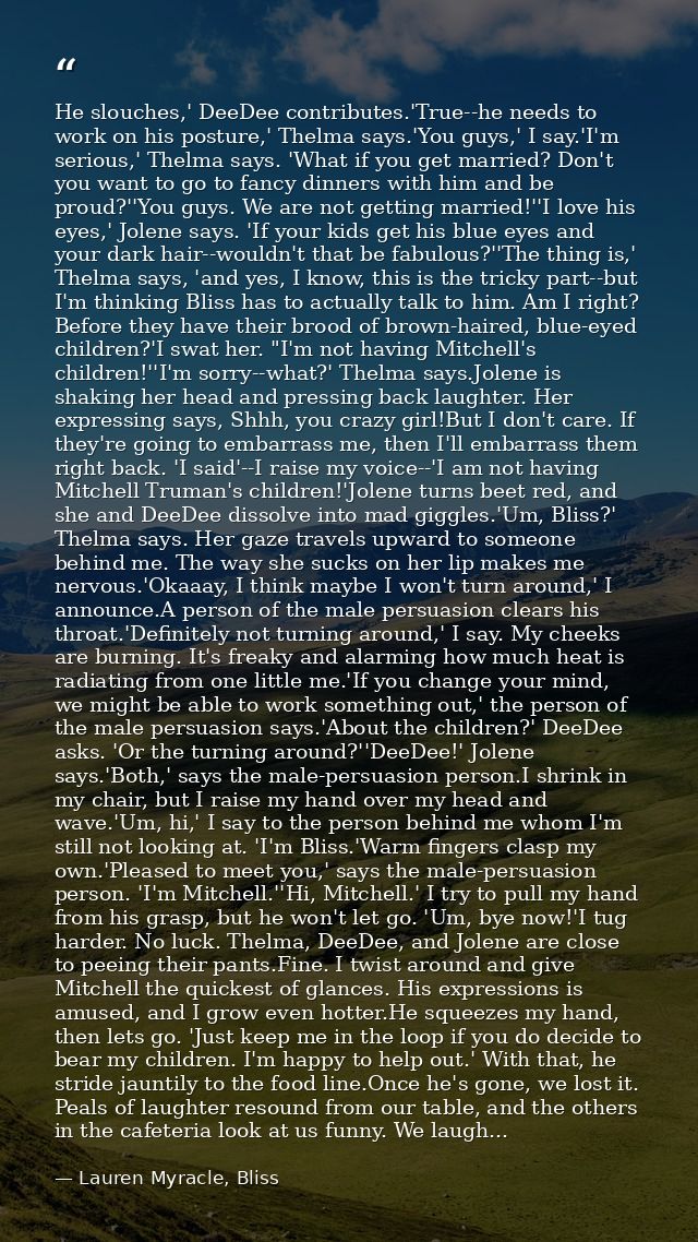 He slouches,' DeeDee contributes.'True--he needs to work on his posture,' Thelma says.'You guys,' I say.'I'm serious,' T — Lauren Myracle, Bliss
