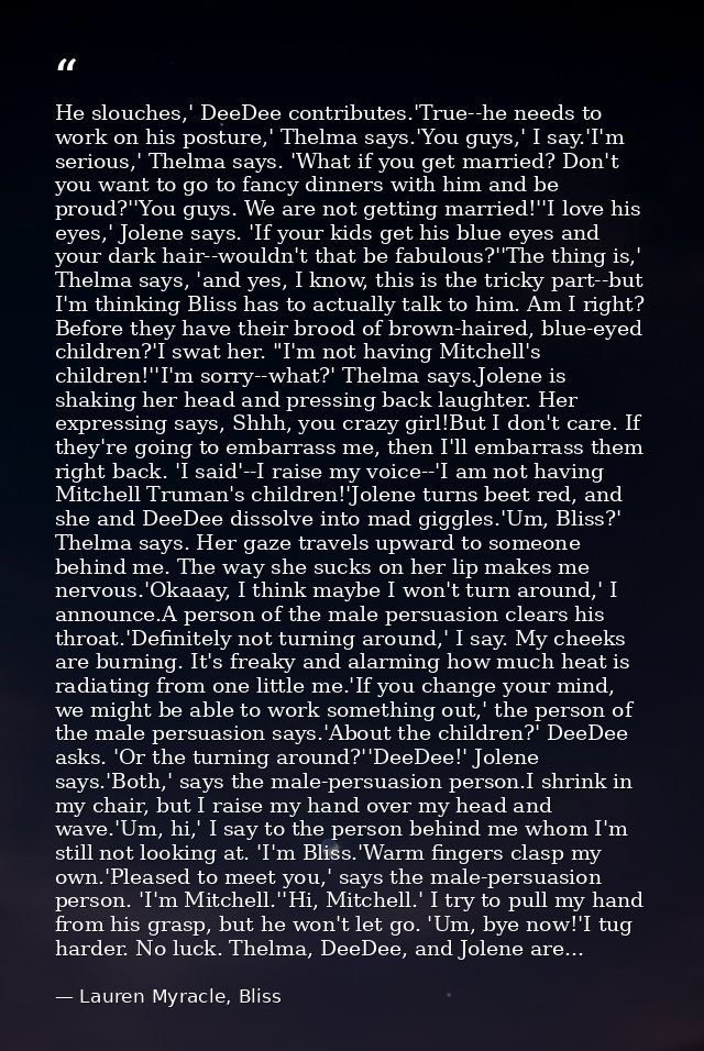 He slouches,' DeeDee contributes.'True--he needs to work on his posture,' Thelma says.'You guys,' I say.'I'm serious,' T — Lauren Myracle, Bliss