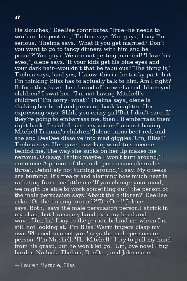 He slouches,' DeeDee contributes.'True--he needs to work on his posture,' Thelma says.'You guys,' I say.'I'm serious,' T — Lauren Myracle, Bliss