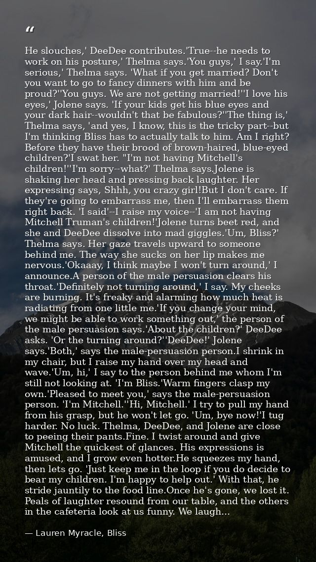 He slouches,' DeeDee contributes.'True--he needs to work on his posture,' Thelma says.'You guys,' I say.'I'm serious,' T — Lauren Myracle, Bliss