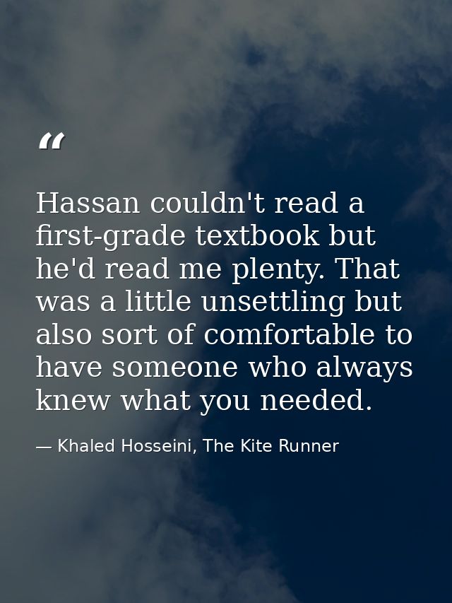 Hassan couldn't read a first-grade textbook but he'd read me plenty. That was a little unsettling but also sort of comfo — Khaled Hosseini, The Kite Runner