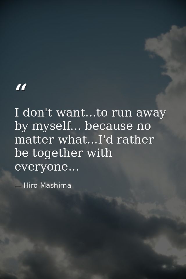 I don't want...to run away by myself... because no matter what...I'd rather be together with everyone... — Hiro Mashima