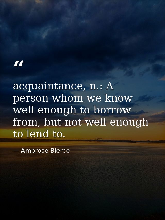 acquaintance, n.: A person whom we know well enough to borrow from, but not well enough to lend to. — Ambrose Bierce