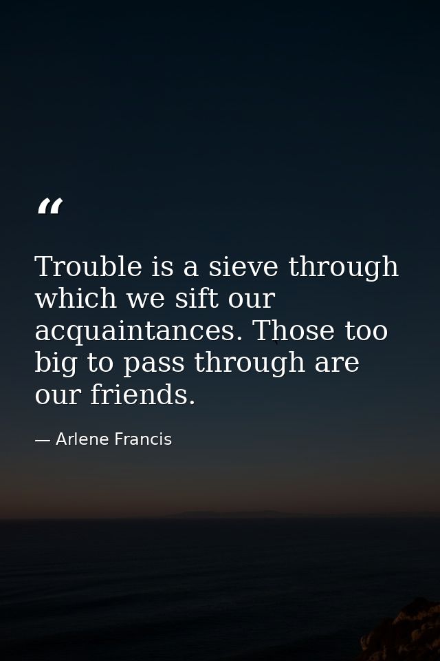 Trouble is a sieve through which we sift our acquaintances. Those too big to pass through are our friends. — Arlene Francis