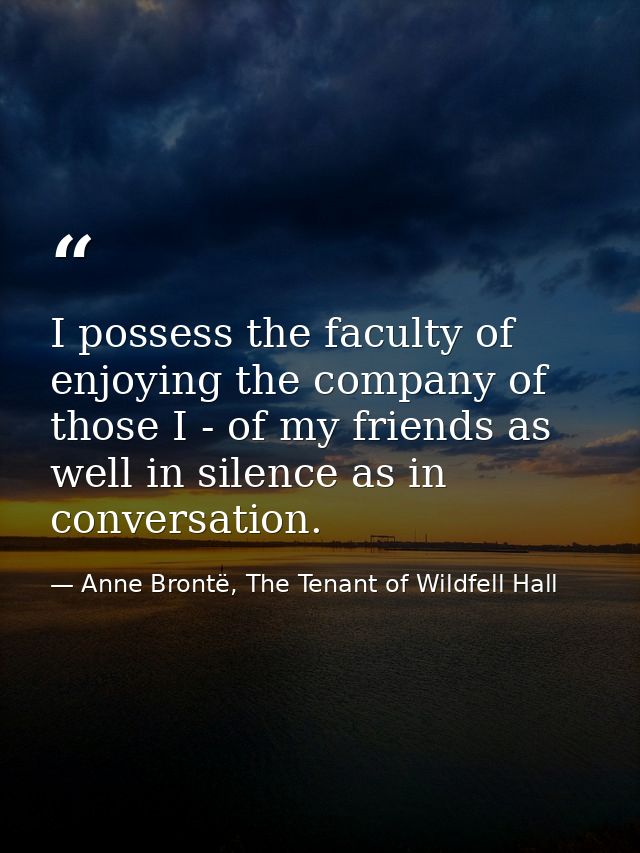 I possess the faculty of enjoying the company of those I - of my friends as well in silence as in conversation. — Anne Brontë, The Tenant of Wildfell Hall