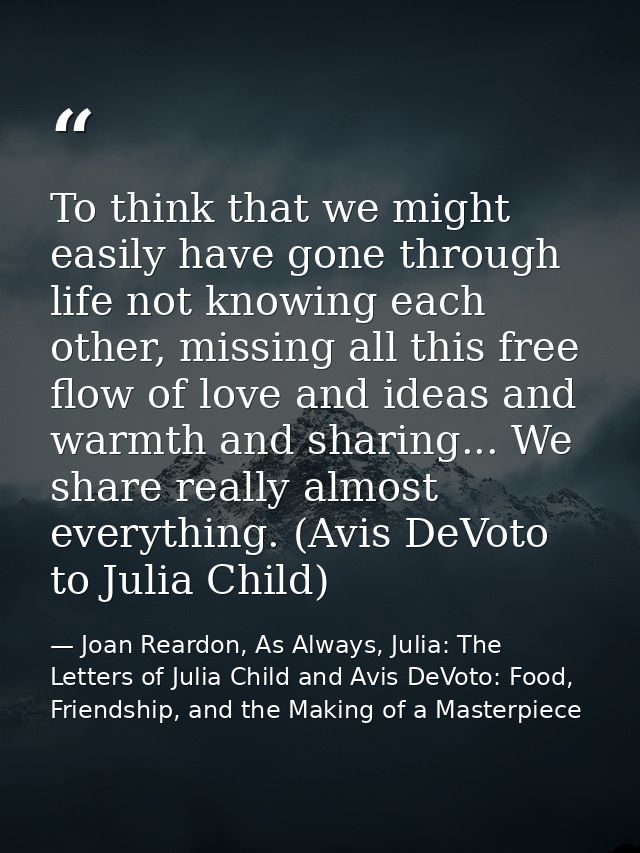 To think that we might easily have gone through life not knowing each other, missing all this free flow of love and idea — Joan Reardon, As Always, Julia: The Letters of Julia Child and Avis DeVoto: Food, Friendship, and the Making of a Masterpiece