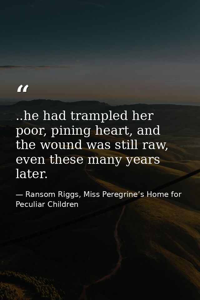 ..he had trampled her poor, pining heart, and the wound was still raw, even these many years later. — Ransom Riggs, Miss Peregrine’s Home for Peculiar Children