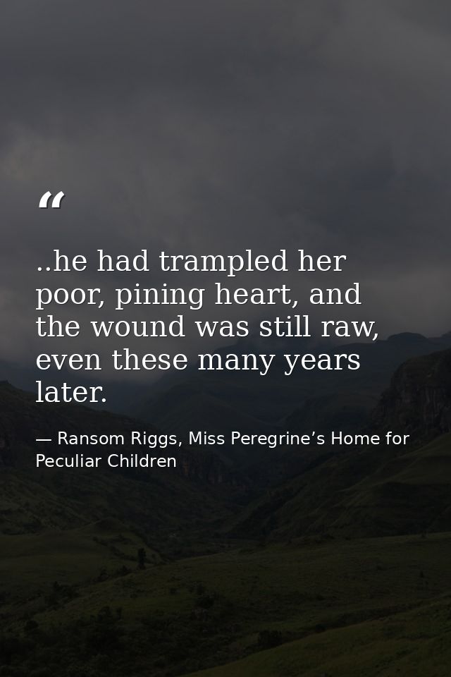..he had trampled her poor, pining heart, and the wound was still raw, even these many years later. — Ransom Riggs, Miss Peregrine’s Home for Peculiar Children