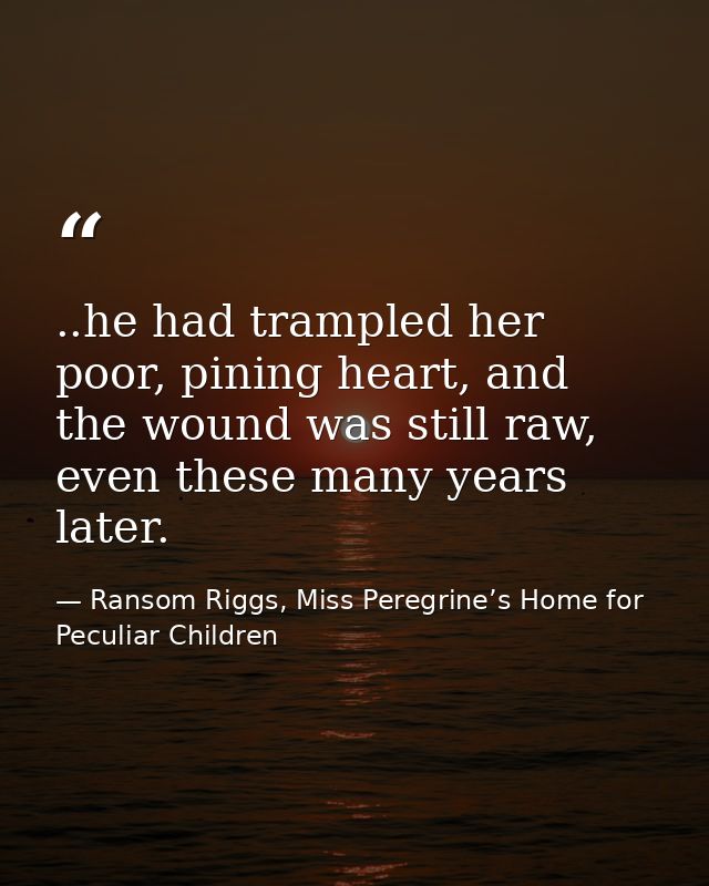 ..he had trampled her poor, pining heart, and the wound was still raw, even these many years later. — Ransom Riggs, Miss Peregrine’s Home for Peculiar Children