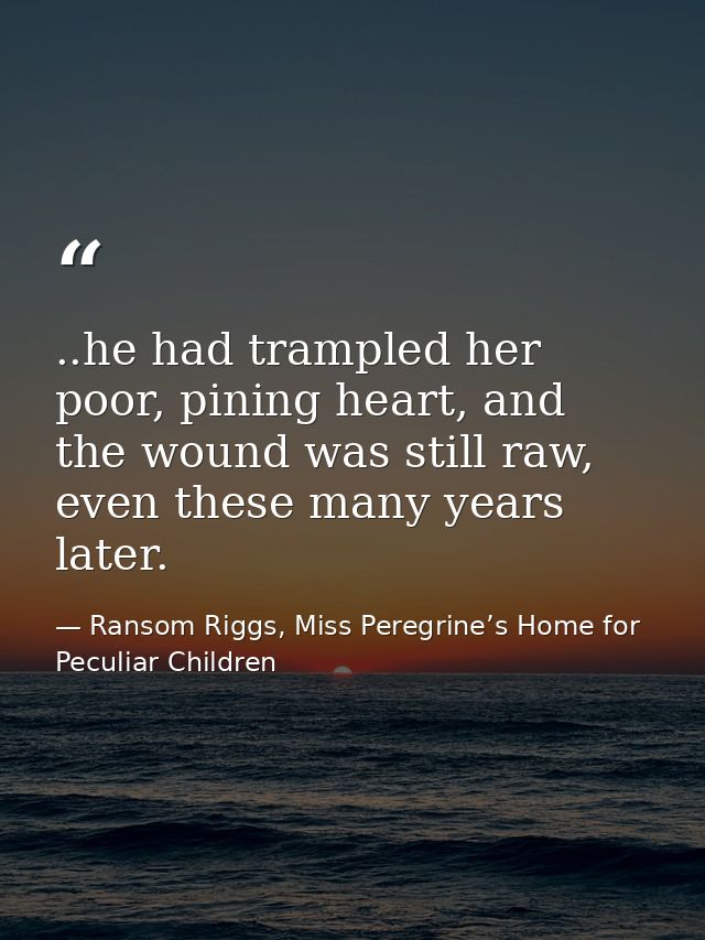 ..he had trampled her poor, pining heart, and the wound was still raw, even these many years later. — Ransom Riggs, Miss Peregrine’s Home for Peculiar Children