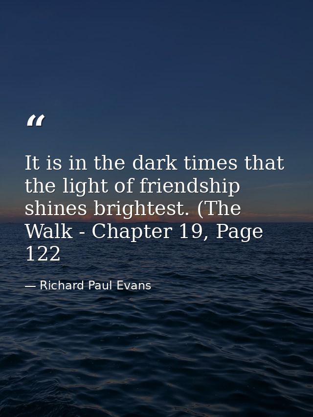 It is in the dark times that the light of friendship shines brightest. (The Walk - Chapter 19, Page 122 — Richard Paul Evans