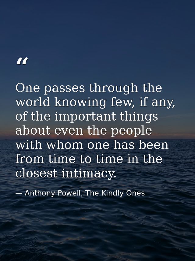One passes through the world knowing few, if any, of the important things about even the people with whom one has been f — Anthony Powell, The Kindly Ones