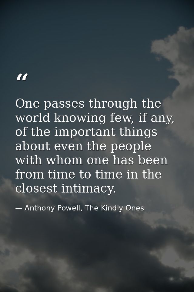 One passes through the world knowing few, if any, of the important things about even the people with whom one has been f — Anthony Powell, The Kindly Ones