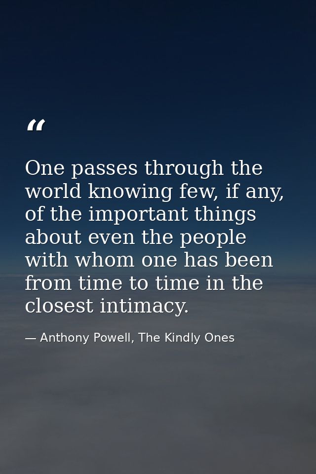 One passes through the world knowing few, if any, of the important things about even the people with whom one has been f — Anthony Powell, The Kindly Ones