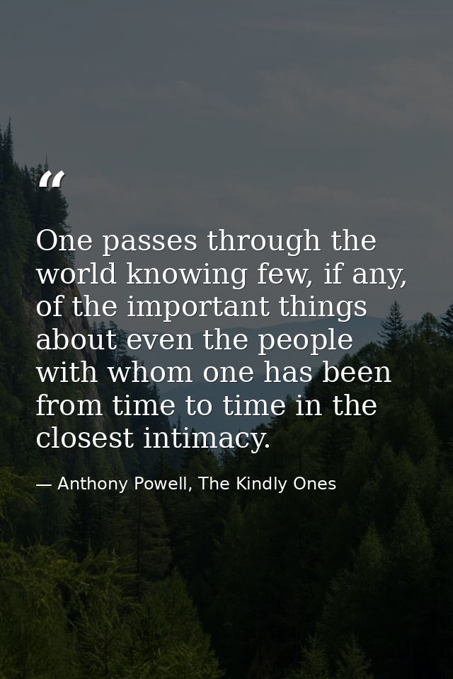 One passes through the world knowing few, if any, of the important things about even the people with whom one has been f — Anthony Powell, The Kindly Ones