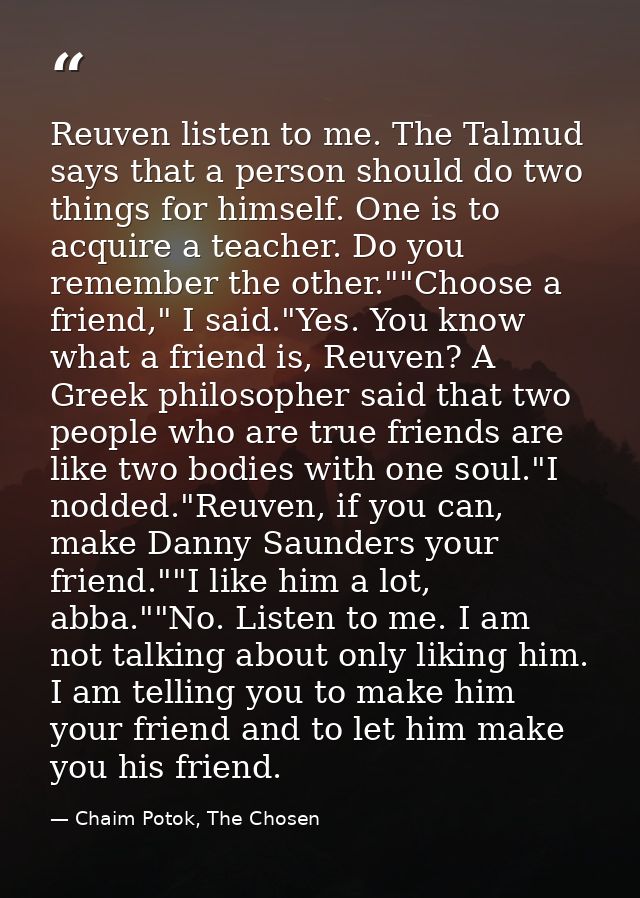 Reuven listen to me. The Talmud says that a person should do two things for himself. One is to acquire a teacher. Do you — Chaim Potok, The Chosen