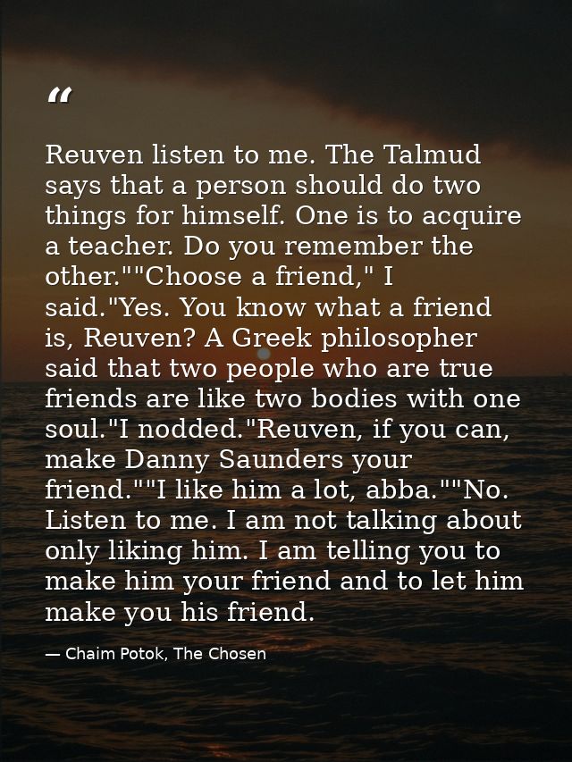 Reuven listen to me. The Talmud says that a person should do two things for himself. One is to acquire a teacher. Do you — Chaim Potok, The Chosen