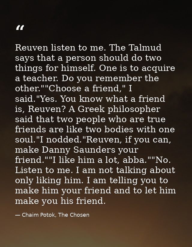 Reuven listen to me. The Talmud says that a person should do two things for himself. One is to acquire a teacher. Do you — Chaim Potok, The Chosen