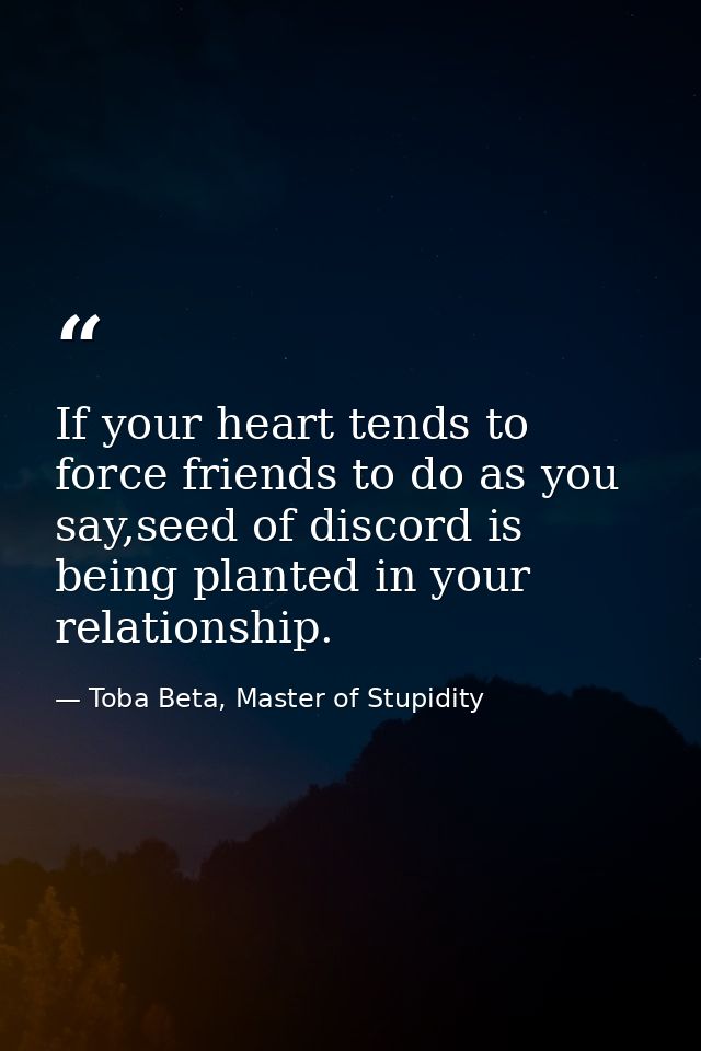 If your heart tends to force friends to do as you say,seed of discord is being planted in your relationship. — Toba Beta, Master of Stupidity