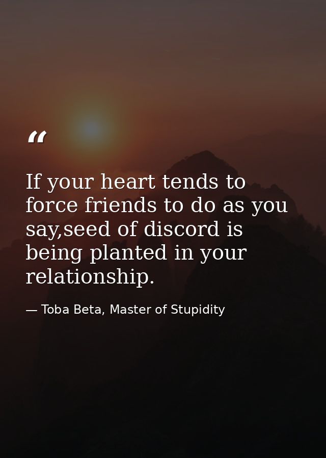 If your heart tends to force friends to do as you say,seed of discord is being planted in your relationship. — Toba Beta, Master of Stupidity