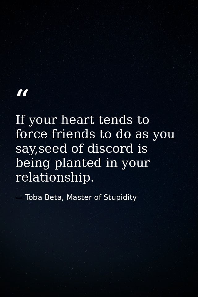 If your heart tends to force friends to do as you say,seed of discord is being planted in your relationship. — Toba Beta, Master of Stupidity