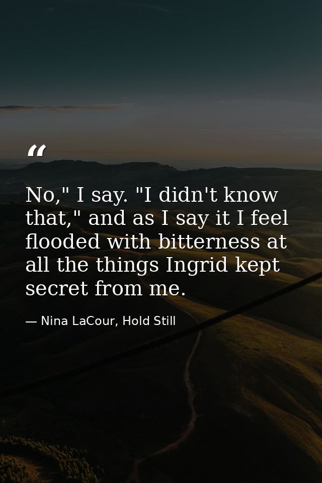 No," I say. "I didn't know that," and as I say it I feel flooded with bitterness at all the things Ingrid kept secret fr — Nina LaCour, Hold Still