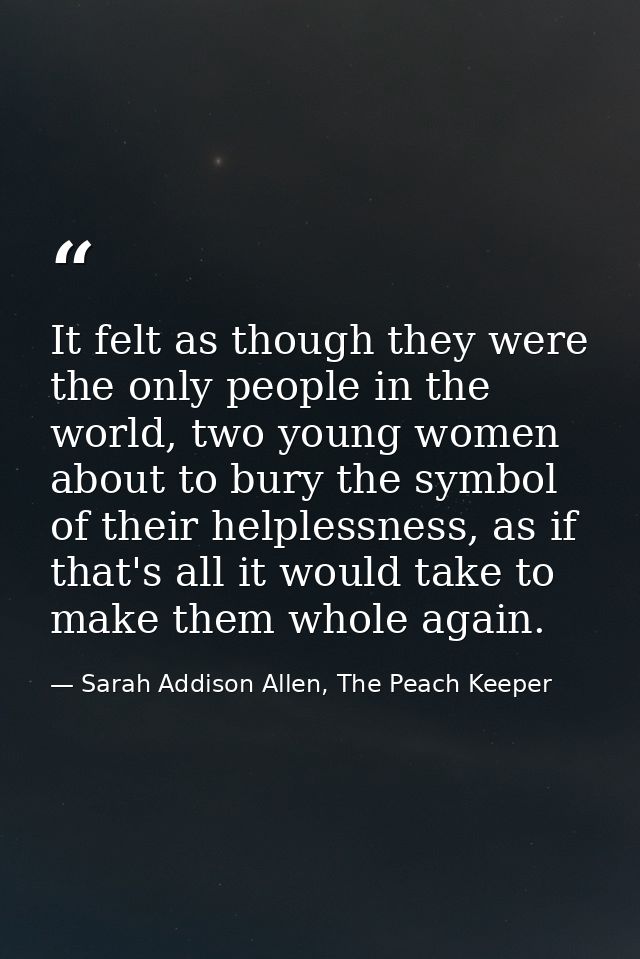 It felt as though they were the only people in the world, two young women about to bury the symbol of their helplessness — Sarah Addison Allen, The Peach Keeper