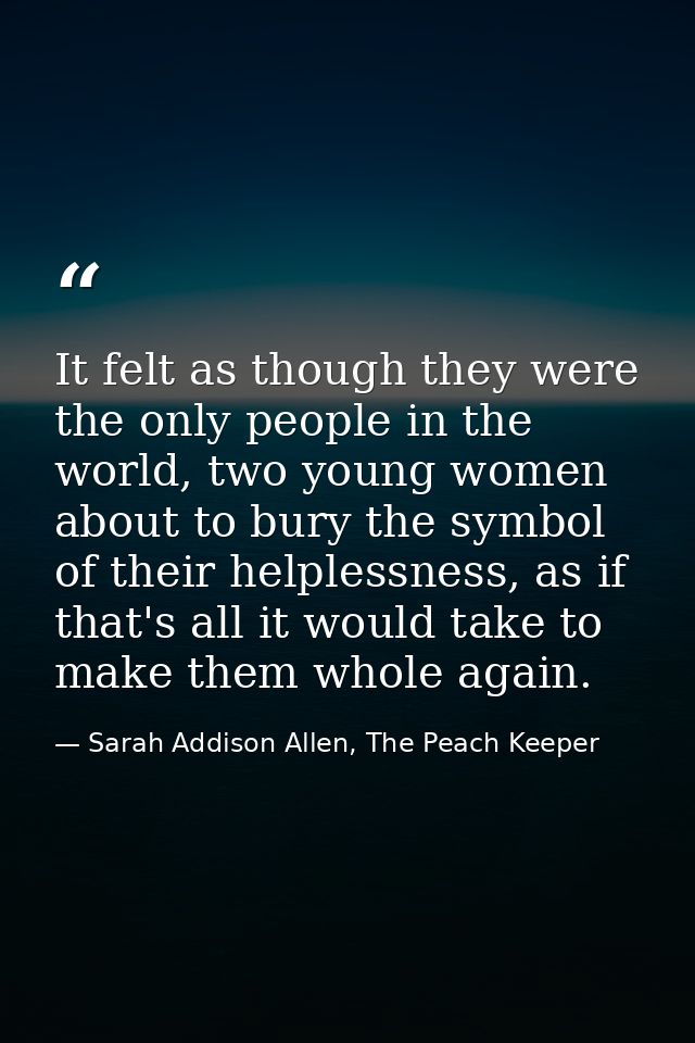 It felt as though they were the only people in the world, two young women about to bury the symbol of their helplessness — Sarah Addison Allen, The Peach Keeper