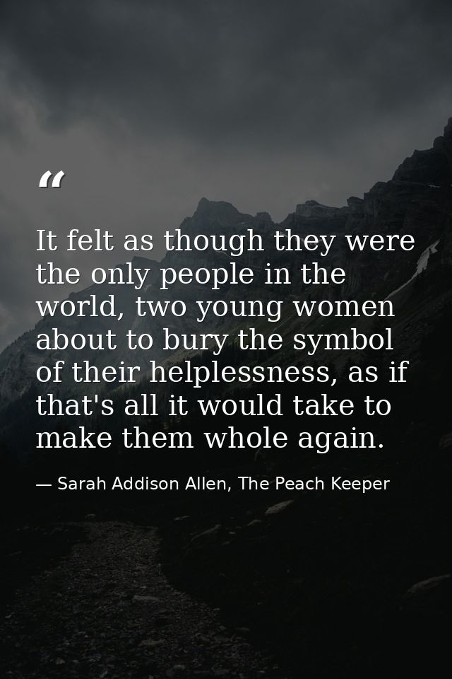 It felt as though they were the only people in the world, two young women about to bury the symbol of their helplessness — Sarah Addison Allen, The Peach Keeper