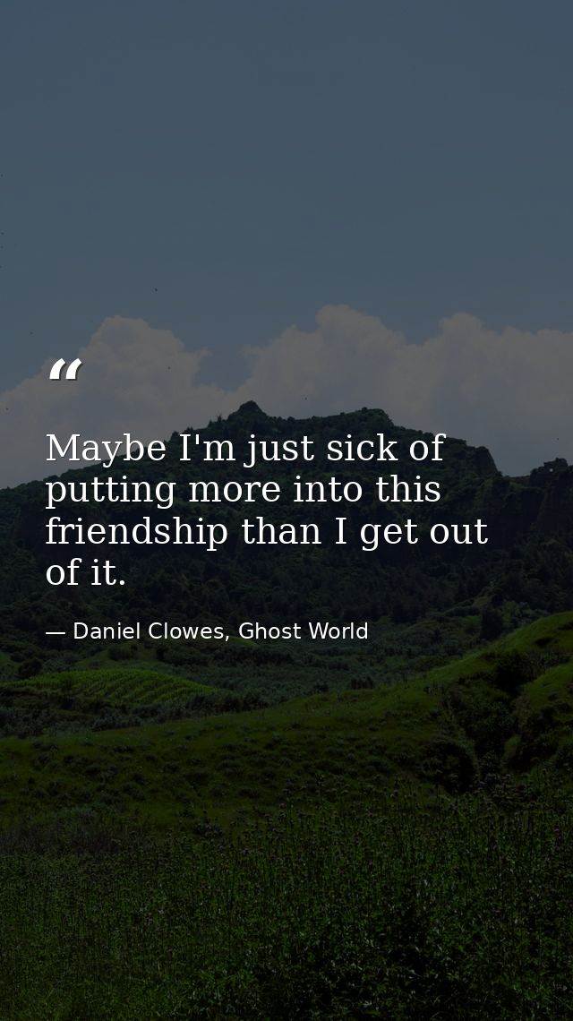 Maybe I'm just sick of putting more into this friendship than I get out of it. — Daniel Clowes, Ghost World