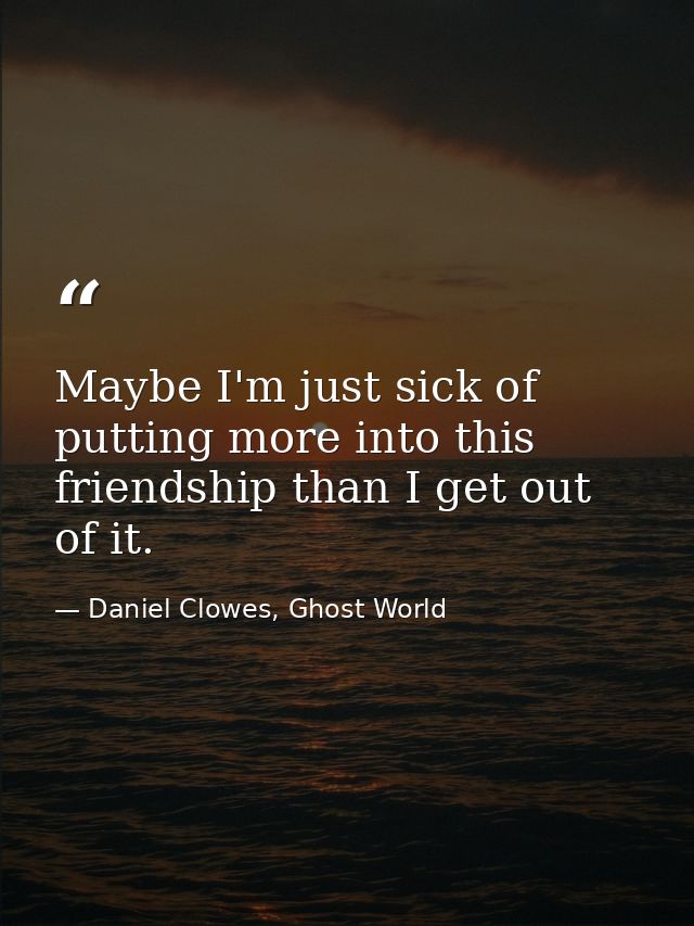 Maybe I'm just sick of putting more into this friendship than I get out of it. — Daniel Clowes, Ghost World