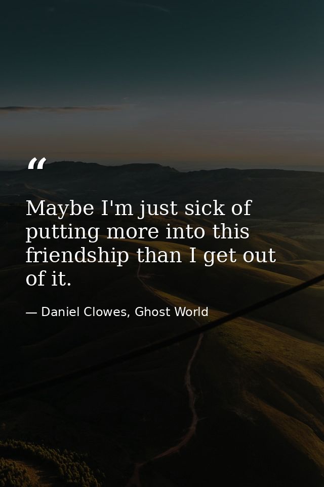 Maybe I'm just sick of putting more into this friendship than I get out of it. — Daniel Clowes, Ghost World